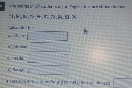 The scores of 10 students on an English test are shown below:
71, 86, 93, 78, 86, 82, 78, 94, 81, 76
Calculate the: 
a.) Mean: x_
b.) Median: x_1+x_2= □ /□  
c.) Mode: =□°
d.) Range: overline 1+x3+·s +x
e.) Standard Deviation (Round to TWO decimal places): = □ /□  