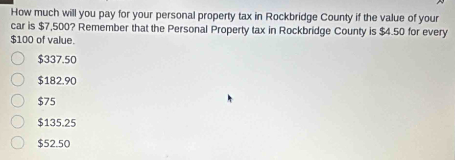 How much will you pay for your personal property tax in Rockbridge County if the value of your
car is $7,500? Remember that the Personal Property tax in Rockbridge County is $4.50 for every
$100 of value.
$337.50
$182.90
$75
$135.25
$52.50