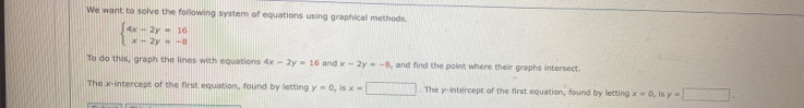 We want to solve the following system of equations using graphical methods.
beginarrayl 4x-2y=16 x-2y=-8endarray.
To do this, graph the lines with equations 4x-2y=16 and x-2y=-8 , and find the point where their graphs intersect. 
The x-intercept of the first equation, found by letting y=0, is x=□. The y-intercept of the first equation, found by letting x=0, isy=□.