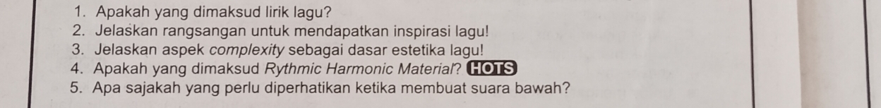 Apakah yang dimaksud lirik lagu? 
2. Jelaskan rangsangan untuk mendapatkan inspirasi lagu! 
3. Jelaskan aspek complexity sebagai dasar estetika lagu! 
4. Apakah yang dimaksud Rythmic Harmonic Material? HOTS 
5. Apa sajakah yang perlu diperhatikan ketika membuat suara bawah?