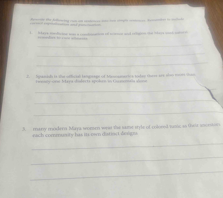 Rewrite the following run-on sentences into two simple sentences. Remember to include 
correct capitalization and punctuation. 
1. Maya medicine was a combination of science and religion the Maya used natural 
remedies to cure ailments 
_ 
_ 
_ 
2. Spanish is the official language of Mesoamerica today there are also more than 
twenty-one Maya dialects spoken in Guatemala alone 
_ 
_ 
_ 
3. many modern Maya women wear the same style of colored tunic as their ancestors 
each community has its own distinct designs 
_ 
_ 
_