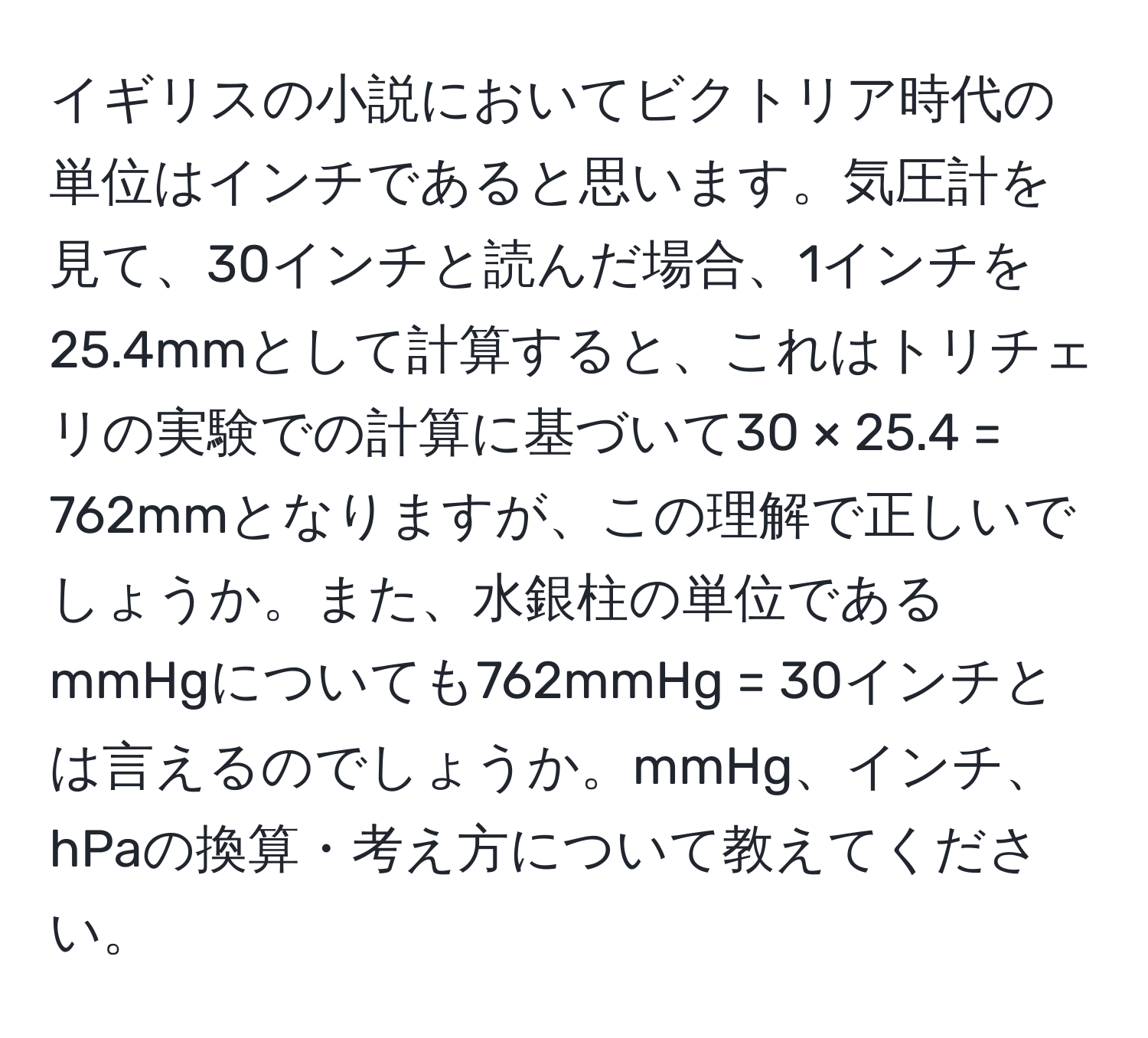 イギリスの小説においてビクトリア時代の単位はインチであると思います。気圧計を見て、30インチと読んだ場合、1インチを25.4mmとして計算すると、これはトリチェリの実験での計算に基づいて30 × 25.4 = 762mmとなりますが、この理解で正しいでしょうか。また、水銀柱の単位であるmmHgについても762mmHg = 30インチとは言えるのでしょうか。mmHg、インチ、hPaの換算・考え方について教えてください。