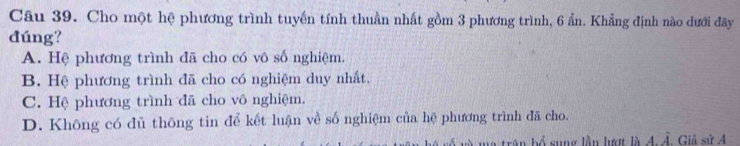 Cho một hệ phương trình tuyến tính thuần nhất gồm 3 phương trình, 6 ẩn. Khẳng định nào dưới đây
dúng?
A. Hệ phương trình đã cho có vô số nghiệm.
B. Hệ phương trình đã cho có nghiệm duy nhất.
C. Hệ phương trình đã cho vô nghiệm.
D. Không có đủ thông tin để kết luận về số nghiệm của hệ phương trình đã cho.
ân bổ sung lần lượ là 4. Ả. Giả sử 4