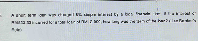 A short term loan was charged 8% simple interest by a local financial firm. If the interest of
RM533.33 incurred for a total loan of RM12,000, how long was the term of the loan? (Use Banker's 
Rule)