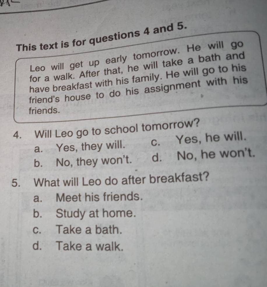 This text is for questions 4 and 5.
Leo will get up early tomorrow. He will go
for a walk. After that, he will take a bath and
have breakfast with his family. He will go to his
friend's house to do his assignment with his
friends.
4. Will Leo go to school tomorrow?
a. Yes, they will. c. Yes, he will.
b. No, they won't. d. No, he won't.
5. What will Leo do after breakfast?
a. Meet his friends.
b. Study at home.
c. Take a bath.
d. Take a walk.