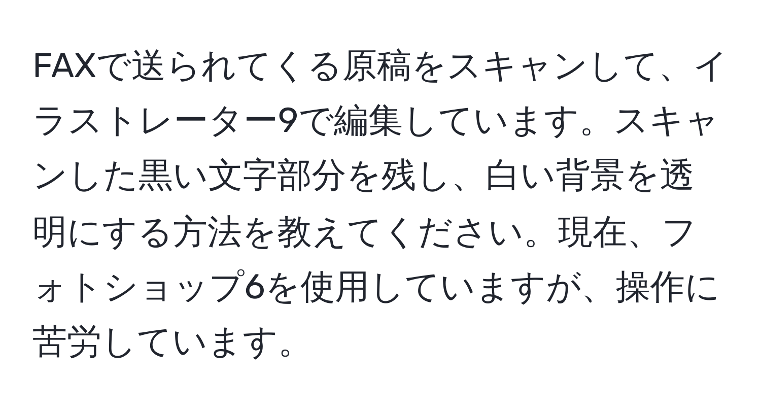 FAXで送られてくる原稿をスキャンして、イラストレーター9で編集しています。スキャンした黒い文字部分を残し、白い背景を透明にする方法を教えてください。現在、フォトショップ6を使用していますが、操作に苦労しています。