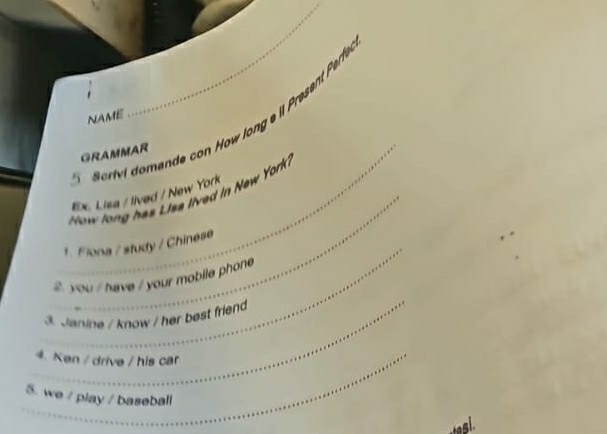 NAME 
_GRAMMAR 
5 
_ 
How long has Lisa lived in New York? 
Ex. Lisa / lived / New York 
_ 
1. Flona / study / Chinese 
_ 
2 you / have / your mobile phone 
3. Janine / know / her best friend 
_4. Ken / drive / his car 
5. we / play / baseball 
tagl.