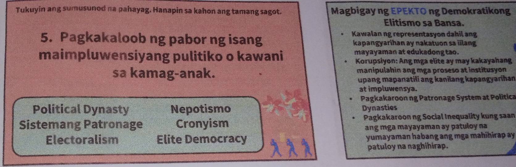 Tukuyin ang sumusunod na pahayag. Hanapin sa kahon ang tamang sagot. Magbigay ng EPEKTO ng Demokratikong
Elitismo sa Bansa.
Kawalan ng representasyon dahil ang
5. Pagkakaloob ng pabor ng isang kapangyarihan ay nakatuon sa iilang
maimpluwensiyang pulitiko o kawani
mayayaman at edukadong tao.
Korupsiyon: Ang mga elite ay may kakayahang
sa kamag-anak. manipulahin ang mga proseso at institusyon
upang mapanatili ang kanilang kapangyarihan
at impluwensya.
Pagkakaroon ng Patronage System at Politica
Political Dynasty Nepotismo Dynasties
Sistemang Patronage Cronyism Pagkakaroon ng Social Inequality kung saan
ang mga mayayaman ay patuloy na
Electoralism Elite Democracy yumayaman habang ang mga mahihirap ay
patuloy na naghihirap.