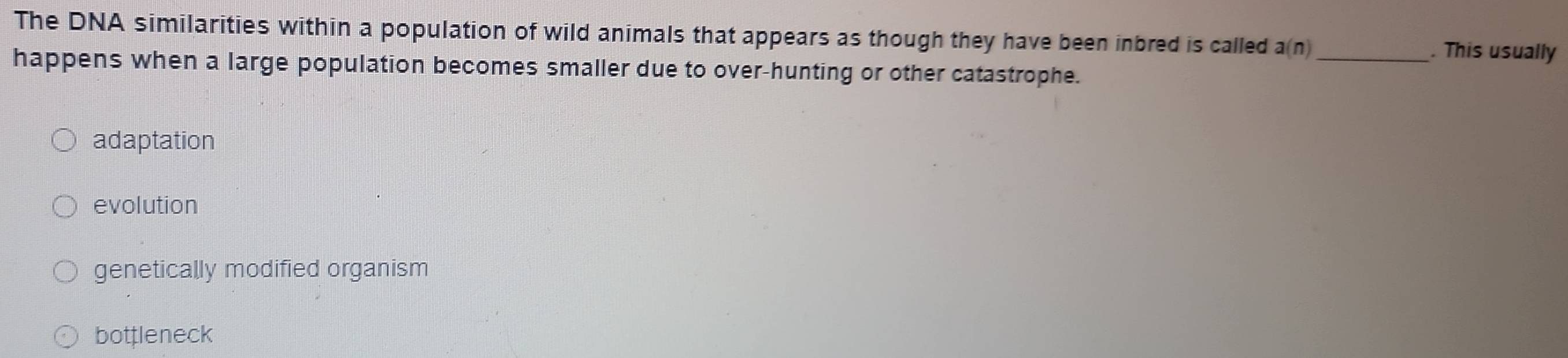 The DNA similarities within a population of wild animals that appears as though they have been inbred is called a(n) _ . This usually
happens when a large population becomes smaller due to over-hunting or other catastrophe.
adaptation
evolution
genetically modified organism
bottleneck