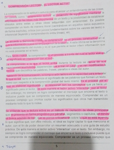 
1 COMPRENSIÓN LECTORA. EL LECTOR ACTIVO
La comprensión es la aptitud o astucia para alcanzar un entendimiento de las cosas.
Se conode como "comprensión lectora" el desarrollo de significados mediante la
adquisición de las ideas más importantes de un texto y la posibilidad de establecer
vínculos entre estas y otras ideas adquiridas con anterioridad. Es posible
comprender un texto de manera literal (centrándose en aquellos datos expuestos
de forma explícita), crítica (con juicios fundamentados sobre los valores del texto) o
inferencial (leyendo y comprendiendo entre líneas), etc.
De acuerdo a Sarmiento (1995), la comprensión es un proceso constructivo en el
que la información nueva se empareja con la existente. A esta última se la denomina
como conocimiento del mundo y es el que permite al lector inferir información que
no está presente en el texto.
Para Smith (1989), la comprensión es un proceso a través del cual el lector elabora
un significado en interacción con el texfo.
La comprensión a la que el lector arriba durante la lectura se deriva de sus
experiencias acumuladas, experiencias que entran en juego y se ven modificadas a
medida que decodifica las palabras, frases, párrafos e ideas del autor.
Hablando de la comunicación, la comprensión lectora es la capacidad para entender
to que se loe, tanto en referencia al significado de las palabras que forman un texto,
como con respecto a la comprensión global del texto mismo. Es el proceso por el 
cual se elaboran significados y se relacionan con los conceptos que ya tiene un
significado para el lector. De esta manera el lector activo "interactúa' con el texto.
Sin embargo, no siempre se logra comprender el mensaje que encierra el texto o
inclusive puede que se comprenda de manera equivocada. Comprender es un
proceso compiejo que implica captar los significados que otros han transmitido
mediante todo lo que lo rodea.
Se entiende que la lectura activa es un método de captación de ideas principales
que se presenta en forma progresiva por párrafos, segmentos o capítulos, en dónde
se busca además de leer, que se piense críticamente sobre lo que se está leyendo,
lo que significa que, con este método, el ideal es lograr captar lo que menciona el
autor, con el fin de poder desarrollar un resumen adecuado o una guía de estudio
práctica. De esta manera el lector activo "interactúa'' con el texto. Sin embargo, no
siempre se logra comprender el mensaje que encierra el texto o inclusive puede que
se comprenda de manera equivocada. Comprender es un proceso complejo que
* Tiampo
5