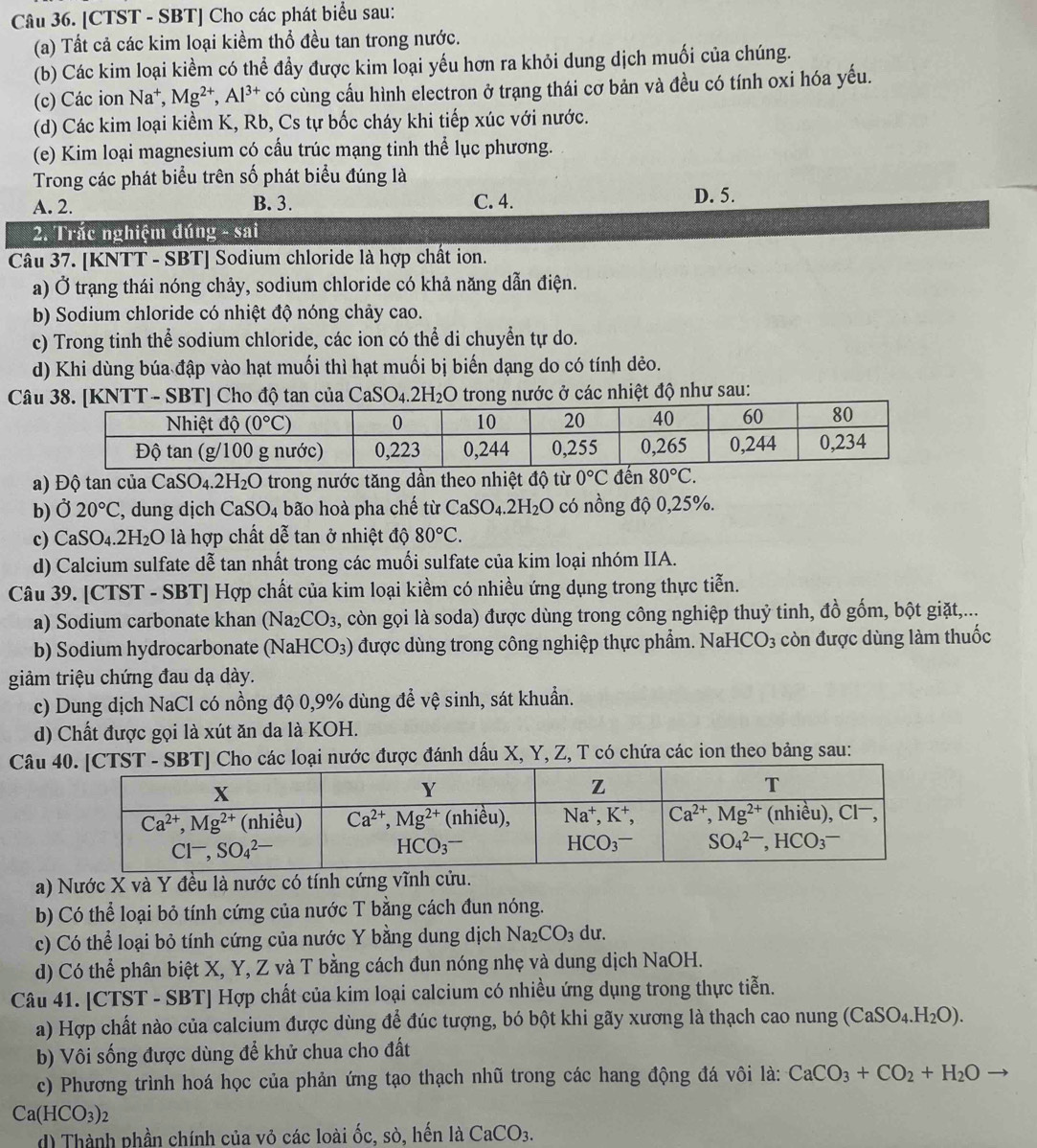 [CTST - SBT] Cho các phát biểu sau:
(a) Tất cả các kim loại kiềm thổ đều tan trong nước.
(b) Các kim loại kiềm có thể đầy được kim loại yếu hơn ra khỏi dung dịch muối của chúng.
(c) Các ion Na^+,Mg^(2+),Al^(3+) có cùng cấu hình electron ở trang thái cơ bản và đều có tính oxi hóa yếu.
(d) Các kim loại kiềm K, Rb, Cs tự bốc cháy khi tiếp xúc với nước.
(e) Kim loại magnesium có cấu trúc mạng tinh thể lục phương.
Trong các phát biểu trên số phát biểu đúng là
A. 2. B. 3. C. 4. D. 5.
2. Trắc nghiệm đúng - sai
Câu 37. [KNTT - SBT] Sodium chloride là hợp chất ion.
a) Ở trạng thái nóng chảy, sodium chloride có khả năng dẫn điện.
b) Sodium chloride có nhiệt độ nóng chảy cao.
c) Trong tinh thể sodium chloride, các ion có thể di chuyển tự do.
d) Khi dùng búa đập vào hạt muối thì hạt muối bị biến dạng do có tính dẻo.
Câu 38. [KNTT - SBT] Cho độ tan của CaSO_4.2H_2O trong nước ở các nhiệt độ như sau:
0°C
a) Độ tan của CaSO4.2H I_2O trong nước tăng dần theo nhiệt độ từ , đến 80°C.
b) Ở 20°C , dung dịch CaSO_4 bão hoà pha chế từ CaSO_4.2H_2O có nồng độ 0,25%.
c) CaSO_4.2H_2O là hợp chất dễ tan ở nhiệt độ 80°C.
d) Calcium sulfate dễ tan nhất trong các muối sulfate của kim loại nhóm IIA.
Câu 39. [CTST - SBT] Hợp chất của kim loại kiềm có nhiều ứng dụng trong thực tiễn.
a) Sodium carbonate khan (Na₂CO₃, còn gọi là soda) được dùng trong công nghiệp thuỷ tinh, đồ gốm, bột giặt,...
b) Sodium hydrocarbonate (NaHCO₃) được dùng trong công nghiệp thực phẩm. NaH CO_3 còn được dùng làm thuốc
giảm triệu chứng đau dạ dày.
c) Dung dịch NaCl có nồng độ 0,9% dùng để vệ sinh, sát khuẩn.
d) Chất được gọi là xút ăn da là KOH.
Câu ] Cho các loại nước được đánh dấu X, Y, Z, T có chứa các ion theo bảng sau:
a) Nước X và Y đều là nước có tính cứng vĩnh cửu.
b) Có thể loại bỏ tính cứng của nước T bằng cách đun nóng.
c) Có thể loại bỏ tính cứng của nước Y bằng dung dịch Na_2CO_3 du.
d) Có thể phân biệt X, Y, Z và T bằng cách đun nóng nhẹ và dung dịch NaOH.
Câu 41. [CTST - SBT] Hợp chất của kim loại calcium có nhiều ứng dụng trong thực tiễn.
a) Hợp chất nào của calcium được dùng để đúc tượng, bó bột khi gãy xương là thạch cao nung (CaS SO_4.H_2O).
b) Vôi sống được dùng để khử chua cho đất
c) Phương trình hoá học của phản ứng tạo thạch nhũ trong các hang động đá vôi là: CaCO_3+CO_2+H_2O
Ca(HCO_3)_2
d) Thành phần chính của vỏ các loài ốc, sò, hến là CaCO_3.