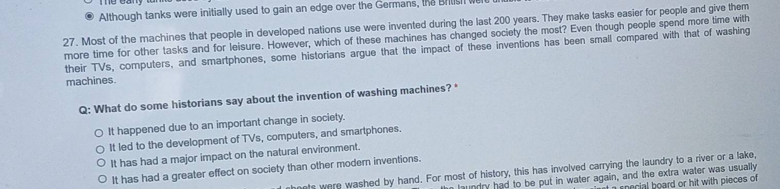 Although tanks were initially used to gain an edge over the Germans, the Britsh we
27. Most of the machines that people in developed nations use were invented during the last 200 years. They make tasks easier for people and give them
more time for other tasks and for leisure. However, which of these machines has changed society the most? Even though people spend more time with
their TVs, computers, and smartphones, some historians argue that the impact of these inventions has been small compared with that of washing
machines.
Q: What do some historians say about the invention of washing machines? *
It happened due to an important change in society.
It led to the development of TVs, computers, and smartphones.
It has had a major impact on the natural environment.
It has had a greater effect on society than other modern inventions.
mnets were washed by hand. For most of history, this has involved carrying the laundry to a river or a lake,
an laundry had to be put in water again, and the extra water was usually
a special board or hit with pieces of