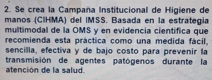 Se crea la Campaña Institucional de Higiene de 
manos (CIHMA) del IMSS. Basada en la estrategia 
multimodal de la OMS y en evidencia científica que 
recomienda esta práctica como una medida fácil, 
sencilla, efectiva y de bajo costo para prevenir la 
transmisión de agentes patógenos durante la 
atención de la salud.