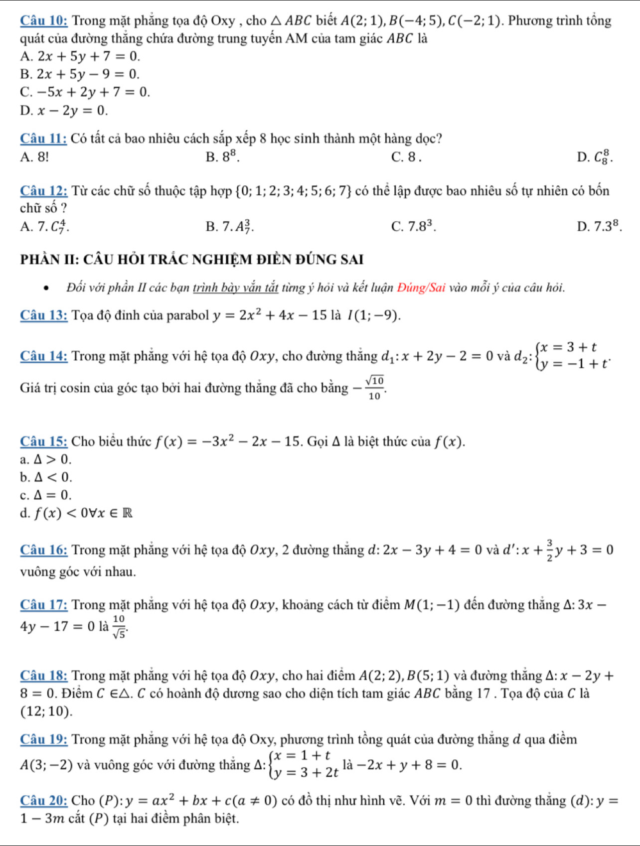 Trong mặt phăng tọa độ Oxy , cho △ ABC biết A(2;1),B(-4;5),C(-2;1). Phương trình tổng
quát của đường thắng chứa đường trung tuyến AM của tam giác ABC là
A. 2x+5y+7=0.
B. 2x+5y-9=0.
C. -5x+2y+7=0.
D. x-2y=0.
Câu 11: Có tất cả bao nhiêu cách sắp xếp 8 học sinh thành một hàng dọc?
A. 8! B. 8^8. C. 8 . D. C_8^(8.
Câu 12: Từ các chữ số thuộc tập hợp  0;1;2;3;4;5;6;7) có thể lập được bao nhiêu số tự nhiên có bốn
chữ số ?
A. 7.C_7^(4. B. 7.A_7^3. C. 7.8^3). D. 7.3^8.
PHÀN II: CÂU HỏI TRÁC NGHIỆM đIÈN đÚNG SAi
Đối với phần II các bạn trình bày vắn tắt từng ý hỏi và kết luận Đúng/Sai vào mỗi ý của câu hỏi.
Câu 13: Tọa độ đỉnh của parabol y=2x^2+4x-15 là I(1;-9).
Câu 14: Trong mặt phẳng với hệ tọa độ Oxy, cho đường thắng d_1:x+2y-2=0 và d_2:beginarrayl x=3+t y=-1+tendarray. .
Giá trị cosin của góc tạo bởi hai đường thắng đã cho bằng - sqrt(10)/10 .
Câu 15: Cho biểu thức f(x)=-3x^2-2x-15. Gọi △ là biệt thức của f(x).
a. △ >0.
b. △ <0.
c. △ =0.
d. f(x)<0forall x∈ R
Câu 16: Trong mặt phẳng với hệ tọa độ Oxy, 2 đường thắng d: 2x-3y+4=0 và d':x+ 3/2 y+3=0
vuông góc với nhau.
Câu 17: Trong mặt phẳng với hệ tọa độ Oxy, khoảng cách từ điểm M(1;-1) đến đường thắng △ :3x-
4y-17=0 là  10/sqrt(5) .
Câu 18: Trong mặt phẳng với hệ tọa độ Oxy, cho hai điểm A(2;2),B(5;1) và đường thắng Δ: x-2y+
8=0. Điểm C∈ △. C có hoành độ dương sao cho diện tích tam giác ABC bằng 17 . Tọa độ của C là
(12;10).
Câu 19: Trong mặt phẳng với hệ tọa độ Oxy, phương trình tồng quát của đường thẳng d qua điềm
A(3;-2) và vuông góc với đường thắng Delta :beginarrayl x=1+t y=3+2tendarray. la-2x+y+8=0.
Câu 20: Cho (P): y=ax^2+bx+c(a!= 0) có đồ thị như hình vẽ. Với m=0 thì đường thắng (d): y=
1 − 3m cắt (P) tại hai điểm phân biệt.