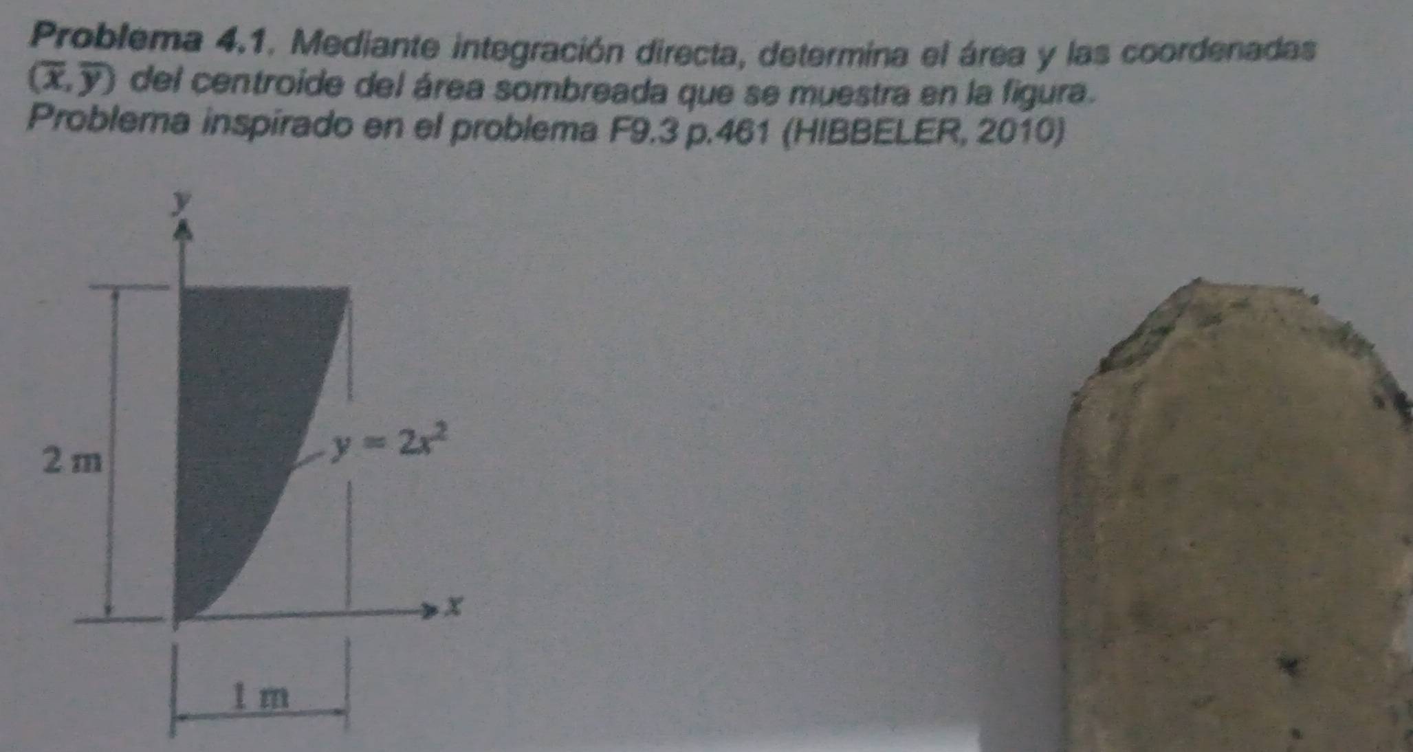 Problema 4.1. Mediante integración directa, determina el área y las coordenadas
(overline x,overline y) del centroide del área sombreada que se muestra en la figura.
Problema inspirado en el problema F9.3 p.461 (HIBBELER, 2010)
y
2m
y=2x^2
x
1 m