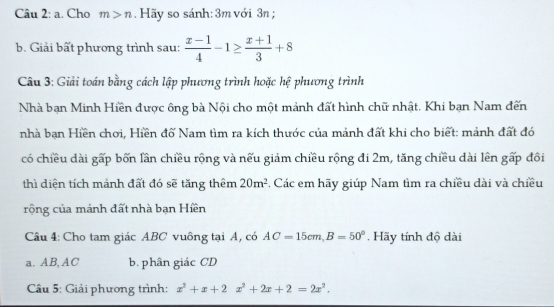 a . Cho m>n Hãy so sánh: 3m với 3n; 
b. Giải bất phương trình sau:  (x-1)/4 -1≥  (x+1)/3 +8
Câu 3: Giải toán bằng cách lập phương trình hoặc hệ phương trình 
Nhà bạn Minh Hiền được ông bà Nội cho một mảnh đất hình chữ nhật. Khi bạn Nam đến 
nhà bạn Hiền chơi, Hiền đố Nam tìm ra kích thước của mảnh đất khi cho biết: mảnh đất đó 
có chiều dài gấp bốn lần chiều rộng và nếu giảm chiều rộng đi 2m, tăng chiều dài lên gấp đôi 
thì diện tích mảnh đất đó sẽ tăng thêm 20m^2 -. Các em hãy giúp Nam tìm ra chiều dài và chiều 
rộng của mánh đất nhà bạn Hiền 
Cầu 4: Cho tam giác ABC vuông tại A, có AC=15cm, B=50°. Hãy tính độ dài 
a. AB, AC b. phân giác CD
Câu 5: Giải phương trình: x^2+x+2x^2+2x+2=2x^2.