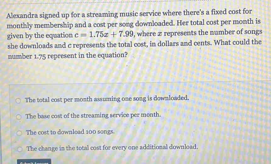 Alexandra signed up for a streaming music service where there's a fixed cost for
monthly membership and a cost per song downloaded. Her total cost per month is
given by the equation c=1.75x+7.99 , where x represents the number of songs
she downloads and c represents the total cost, in dollars and cents. What could the
number 1.75 represent in the equation?
The total cost per month assuming one song is downloaded.
The base cost of the streaming service per month.
The cost to download 100 songs.
The change in the total cost for every one additional download.