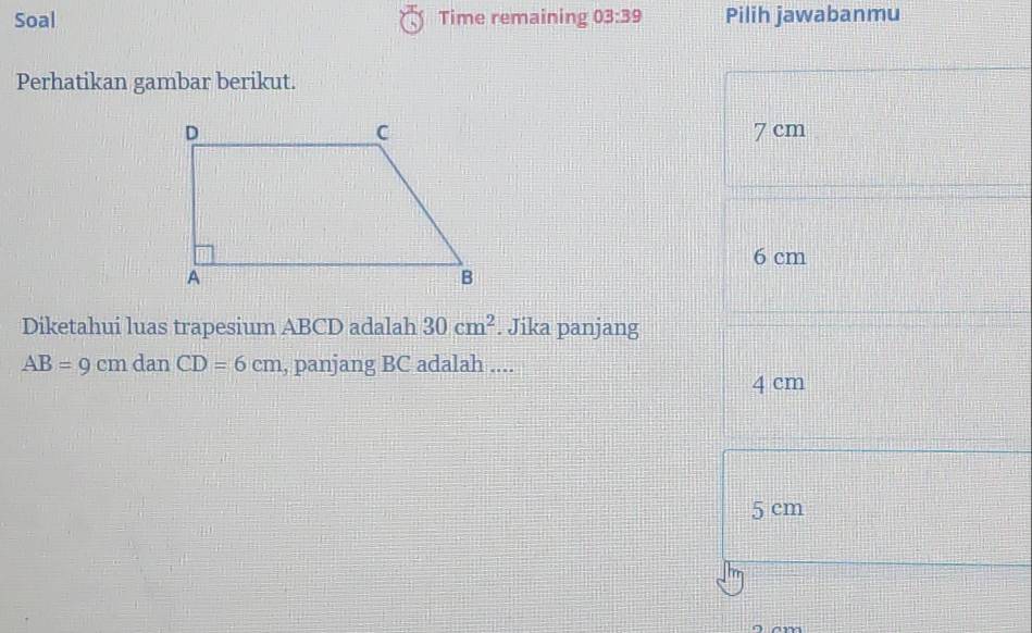 Soal Time remaining 03:39 Pilih jawabanmu
Perhatikan gambar berikut.
7 cm
6 cm
Diketahui luas trapesium ABCD adalah 30cm^2. Jika panjang
AB=9cmdanCD=6cm , panjang BC adalah ....
4 cm
5 cm