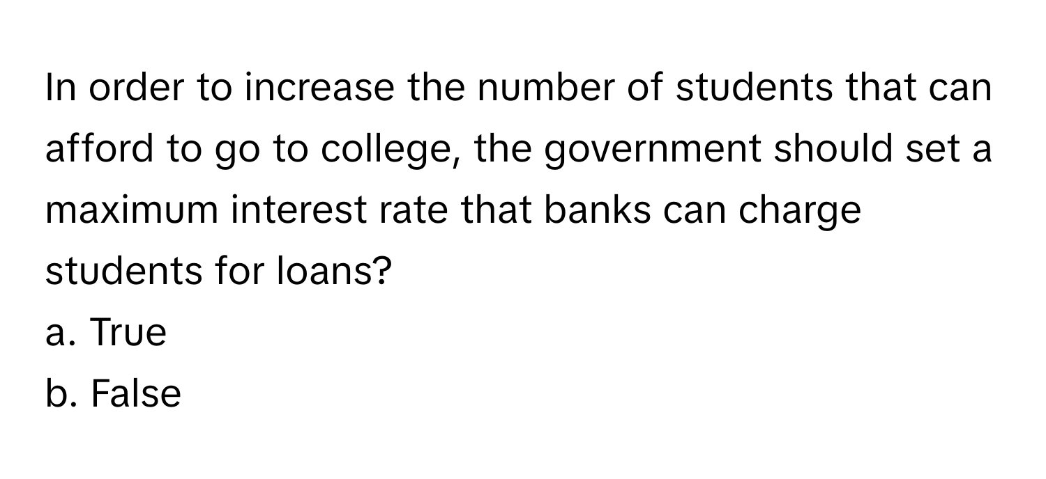 In order to increase the number of students that can afford to go to college, the government should set a maximum interest rate that banks can charge students for loans?

a. True
b. False