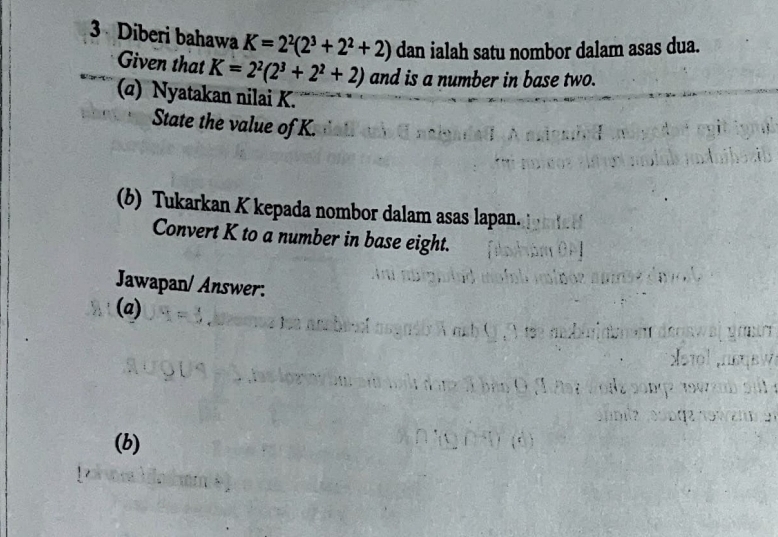 Diberi bahawa K=2^2(2^3+2^2+2) dan ialah satu nombor dalam asas dua. 
Given that K=2^2(2^3+2^2+2) and is a number in base two. 
(α) Nyatakan nilai K. 
State the value of K. 
(b) Tukarkan K kepada nombor dalam asas lapan. 
Convert K to a number in base eight. 
Jawapan/ Answer: 
(a) 
(b)