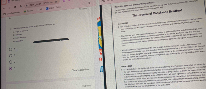 docs google.com/form . v
3
25 points Read the text and answer the questions.
The passengers on the Mayflower faced many hardships during their first year in America. The journal of a
prl from Pymouth Colvny might huve been witten as this head.
Ca VISD Bookmarks  Classes AR Clever | Portal
3.
3 The histonical setting charscterizes people in the past as — The Journal of Constance Bradford
Jamuary 1631
busy completing our work so we can move into our settlement and establish Prymouth as our new
C Dave warriorn  it is difficul to believe that more than a month has passed since we arrived in America. We have been
A  nague to socialize
Lome
2 The men and boys hav been culting trees for lumber to construct houses and other buildings. Until
B sanslive
constructed in Plymouth Colony was the Common House which required 26 days to cemplete. The
A the homes ar built, the women and children continue to live on the Mayflower. The first building
tools. Common House provides shelter for the men and beys and a place to store gurs, amkunition, and
D peotest/vd
3 with the Conmon House finished, the time to begin building homes for families has arrived. The
build our homes along this road and cannons will be placed at the lop of the hill for our protection.
C men have constructed a rad that stretches from the shore to the top of the hill. Father says they will
R After the homes are completed, the men of Plymouth plan to fortify the area by building a tall fence
B
around the perimeter of the colony.
D
Clear selection February 1621 4 As I write today, I am frightenod. Many people are terribly ill in Plymouth. Some of us are caring for
the sick, while others are afraid to help for fear of contracting the illness. Dr. Fuller, our only doctor
is very weary as he has been working day and night to bring comfort to the ill. He has no medicine
to cure the ciseass. When spring arrives. Mother and I will plan't a garden of herbs that can be use
as medication. These herbs will help with aches and pains, but they will not cure the disease that
25 points has come to our settement. Half of the men, women, and children that survived the long journey
the ship hare perished. We have been careful not to mark their graves because we do not want t
Indians to know how few of us remain in the settlement.