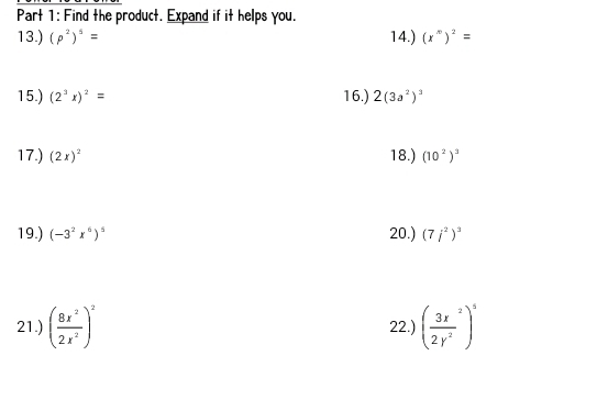 Find the product. Expand if it helps you. 
13.) (p^2)^5= 14.) (x^m)^2=
15.) (2^3x)^2= 16.) 2(3a^2)^3
17.) (2x)^2 18.) (10^2)^3
19.) (-3^2x^6)^5 20.) (7j^2)^3
21.) ( 8x^2/2x^2 )^2 22.) ( 3x^2/2y^2 )^5