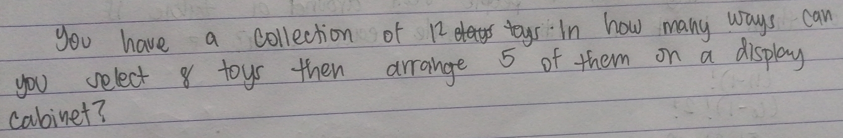 you have a collection of 12 tys In how many ways can 
you select 8 toys then arrange 5 of them on a display 
cabinet?