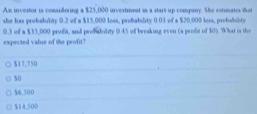 An investor is considering a $25,000 investment in a start-up company. She estimates that
she has probability 0.2 of a $15,000 loss, probability 0.05 of a $20,000 loss, probability
0.3 of a $35,000 profit, and probability 0.45 of breaking even (a profit of $0). What is the
expected value of the profit?
$17,750
$0
$6,500
$14,500