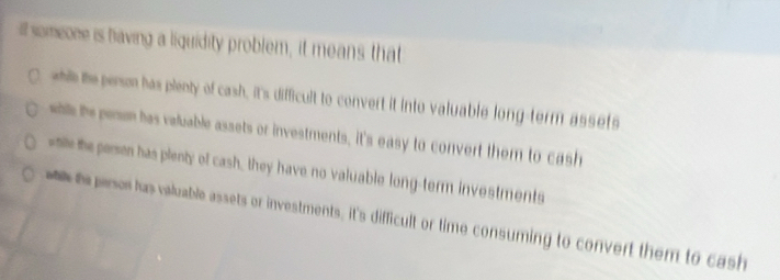 ill someone is having a liquidity problem, it means that
whill e perm has plenty of cash, it's difficult to convert it into valuable long-term assets
whills hs perom has valuable assets or investments, it's easy to convert them to cash
ste the persen has plenty of cash, they have no valuable long-term investments
t pesor has valuable assets or investments, it's difficult or time consuming to convert them to cash