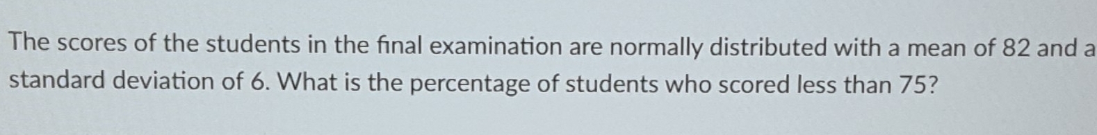 The scores of the students in the final examination are normally distributed with a mean of 82 and a 
standard deviation of 6. What is the percentage of students who scored less than 75?