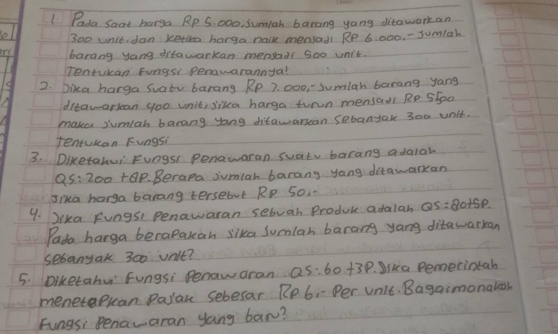 Pada Saat harga Rp 5. 000; jumiah barang yang ditawarkan
300 unit, dan ketika harga nail mensadi RP 6: 000, -jumlah 
ri 
barang yang ditawarkan mepsadi Soo unit. 
Tentukan Fungsi penawarannya! 
2. Dika harga Suatu barang Rp 7. 000, -sumlah barang yang 
ditawarkan yoo unit, lika harga turn menjadi Rp 5500
maka jumlah barang yong ditawarkan sebanyak 300 unit. 
tentukan Fungsi 
3. Diketahui Fungsi Penawaran suatu barang adalah
Q5: 200 +0P. Berapa jumlan barang yang ditawarkan 
sika harga barang tersebut Rp S0, . 
9. ika Fungsi Penawaran sebuah Produk adalan QS=80+5p. 
Pada harga berapakan lika sumlan barang yang ditawarkan 
sebanyak 300 unit? 
5. Diketahui Fungsi Penaw aran QS:60+3p. Jika Pemerintah 
menetapuan Pajan sebesar. Rp 6, - Per Unit. Bagaimanatcah 
Fungsi Penavaran yang ban?