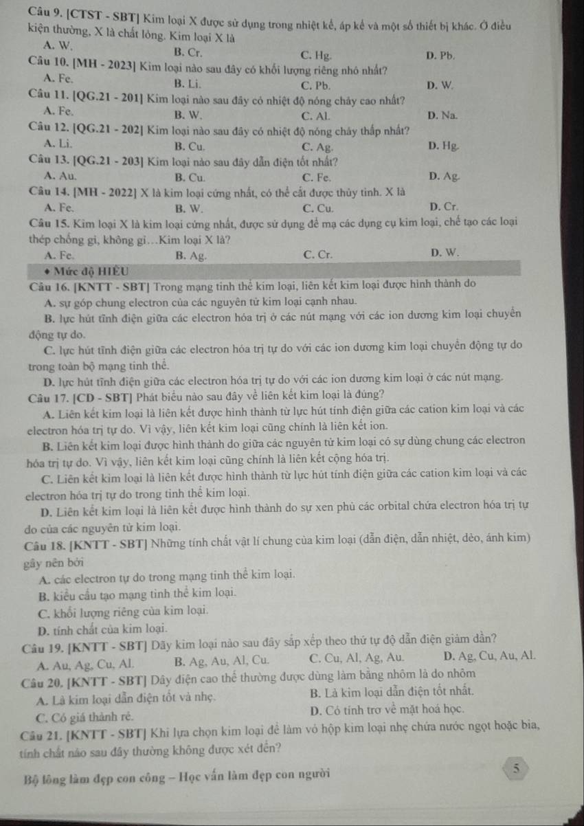 [CTST - SBT] Kim loại X được sử dụng trong nhiệt kế, áp kế và một số thiết bị khác. Ở điều
kiện thường, X là chất lỏng. Kim loại X là
A. W. B. Cr. C. Hg. D. Pb.
Câu 10. [MH-2023] Kim loại nào sau đây có khối lượng riêng nhó nhất?
A. Fe. B. Li. C. Pb. D. W
Câu 11. [QG.21-201] ] Kim loại nào sau đây có nhiệt độ nóng chảy cao nhất?
A. Fe. B. W. C. AL D. Na.
Câu 12. [QG.21-202] Kim loại nào sau đây có nhiệt độ nóng chây thấp nhất?
A. Li. B. Cu. C. Ag. D. Hg.
Câu 13. [QG.21-203] Kim loại nào sau đây dẫn điện tốt nhất?
A. Au. B. Cu. C. Fe. D. Ag.
Câu 1 4.[MH-2022] ] X là kim loại cứng nhất, có thể cất được thủy tinh. X là
A. Fe B. W. C. Cu. D. Cr.
Câu 15. Kim loại X là kim loại cứng nhất, được sử dụng để mạ các dụng cụ kim loại, chế tạo các loại
thép chống gi, không gi.Kim loại X là?
A. Fe. B. Ag. C. Cr. D. W.
Mức độ HIÈU
Câu 16. [KNTT - SBT] Trong mạng tinh thể kim loại, liên kết kim loại được hình thành do
A. sự góp chung electron của các nguyên tử kim loại cạnh nhau.
B. lực hút tĩnh điện giữa các electron hóa trị ở các nút mạng với các ion dương kim loại chuyển
động tự do.
C. lực hút tĩnh điện giữa các electron hóa trị tự do với các ion dương kim loại chuyền động tự do
trong toàn bộ mạng tinh thể.
D. lực hút tĩnh điện giữa các electron hóa trị tự do với các ion dương kim loại ở các nút mạng.
Câu 17. [CD - SBT] Phát biểu nào sau đây về liên kết kim loại là đúng?
A. Liên kết kim loại là liên kết được hình thành từ lực hút tính điện giữa các cation kim loại và các
electron hóa trị tự do. Vì vậy, liên kết kim loại cũng chính là liên kết ion.
B. Liên kết kim loại được hình thành do giữa các nguyên tử kim loại có sự dùng chung các electron
hóa trị tự do. Vì vậy, liên kết kim loại cũng chính là liên kết cộng hóa trị.
C. Liên kết kim loại là liên kết được hình thành từ lực hút tính điện giữa các cation kim loại và các
electron hóa trị tự do trong tinh thể kim loại.
D. Liên kết kim loại là liên kết được hình thành do sự xen phủ các orbital chứa electron hóa trị tự
do của các nguyên tử kim loại.
Câu 18. [KNTT - SBT] Những tính chất vật lí chung của kim loại (dẫn điện, dẫn nhiệt, dẻo, ánh kim)
gây nên bởi
A. các electron tự do trong mạng tinh thể kim loại.
B. kiểu cầu tạo mạng tinh thể kim loại.
C. khổi lượng riêng của kim loại.
D. tính chất của kim loại.
Câu 19. [KNTT - SBT] Dãy kim loại nào sau đây sắp xếp theo thứ tự độ dẫn điện giảm dần?
A. Au, Ag, Cu, Al. B. Ag, Au, Al, Cu. C. Cu, Al, Ag, Au. D. Ag, Cu, Au, Al.
Câu 20, [KNTT - SBT] Dây điện cao thể thường được dùng làm bằng nhôm là do nhôm
A. Là kim loại dẫn điện tốt và nhẹ. B. Là kim loại dẫn điện tốt nhất.
C. Có giá thành rẻ. D. Có tính trơ về mặt hoá học.
Câu 21. [KNTT - SBT] Khi lựa chọn kim loại để làm vỏ hộp kim loại nhẹ chứa nước ngọt hoặc bia,
tính chất nảo sau đây thường không được xét đến?
Bộ lông làm đẹp con công - Học vấn làm đẹp con người
5