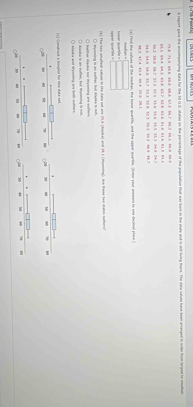 [−/16 Points] DETAILS
A report gave the accompanying data for the 50 U.S. states on the percentage of the population that was born in the state and is still living there. The data values have been arranged in order from largest to smallest.
75.8 71.4 69.6 69.0 68.6 67.5 66.7 66.3 66.1 66.0 66.0
65.1 64.4 64.3 63.8 63.7 62.8 62.6 61.6 61.6 61.5 61.1
59.2 59.0 58.7 57.3 57.1 55.6 55.6 55.5 55.3 54.9 54.7
54.5 54.0 54.0 53.7 53.3 52.8 52.5 50.2 50.2 48.9 48.7
48.3 47.4 43.4 40.4 35.6 28.1
(a) Find the values of the median, the lower quartile, and the upper quartile. (Enter your answers to one decimal place.)
medi an=□
lower quartile =□
upper quartile = □
(b) The two smallest values in the data set are 35.6 (Alaska) and 28.1 (Wyoming). Are these two states outliers?
Wyoming is an outlier, but Alaska is not.
Neither Alaska nor Wyoming are outliers.
Alaska is an outlier, but Wyoming is not.
Alaska and Wyoming are both outliers.
(c) Construct a boxplot for this data set.