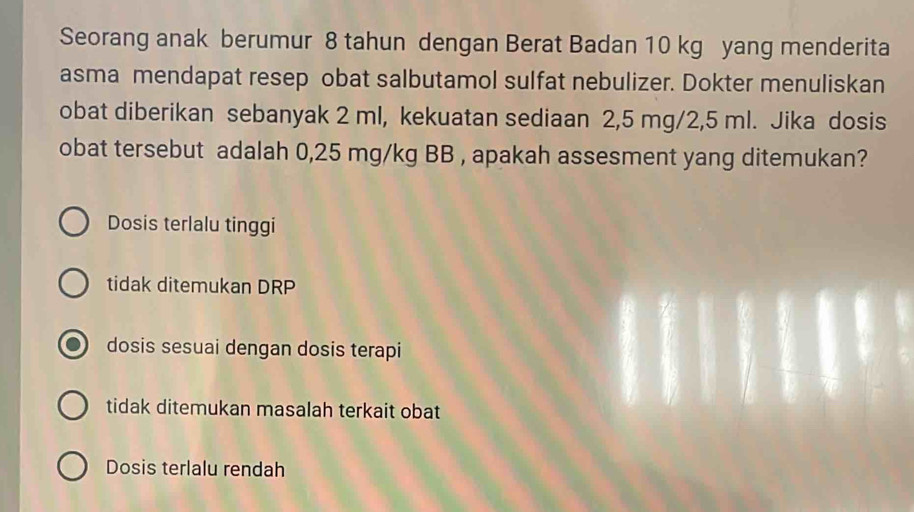 Seorang anak berumur 8 tahun dengan Berat Badan 10 kg yang menderita
asma mendapat resep obat salbutamol sulfat nebulizer. Dokter menuliskan
obat diberikan sebanyak 2 ml, kekuatan sediaan 2,5 mg/2,5 ml. Jika dosis
obat tersebut adalah 0,25 mg/kg BB , apakah assesment yang ditemukan?
Dosis terlalu tinggi
tidak ditemukan DRP
dosis sesuai dengan dosis terapi
tidak ditemukan masalah terkait obat
Dosis terlalu rendah