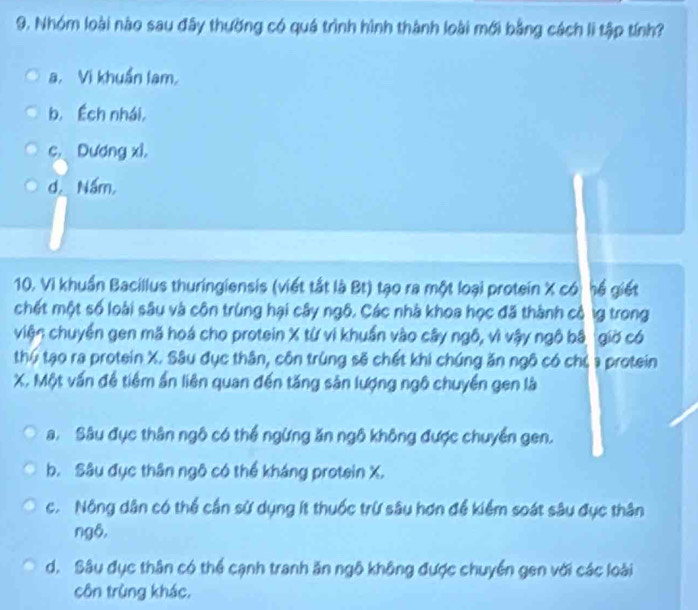 Nhóm loài nào sau đây thường có quá trình hình thành loài mới bằng cách lì tập tính?
a. Vi khuẩn lam,
b. Éch nhái,
c Dương xì,
d Nấm,
10. Vi khuẩn Bacillus thuringiensis (viết tắt là Bt) tạo ra một loại protein X có hể giết
chết một số loài sâu và côn trùng hại cây ngô. Các nhà khoa học đã thành cộ lg trong
viện chuyển gen mã hoá cho protein X từ vì khuẩn vào cây ngô, vì vậy ngô bậ giờ có
thứ tạo ra protein X. Sâu đục thân, côn trùng sẽ chết khi chúng ăn ngô có chủ a protein
X. Một vấn đề tiềm ẩn liên quan đến tăng sản lượng ngô chuyền gen là
a. Sâu đục thân ngô có thể ngừng ăn ngô không được chuyển gen.
b. Sâu đục thân ngô có thể kháng protein X.
c. Nông dân có thể cần sử dụng ít thuốc trừ sâu hơn để kiểm soát sâu đục thân
ngô,
d. Sâu đục thân có thể cạnh tranh ăn ngô không được chuyển gen với các loài
côn trùng khác,