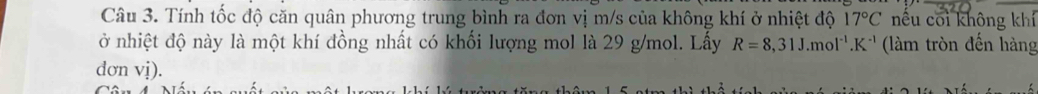 Tính tốc độ căn quân phương trung bình ra đơn vị m/s của không khí ở nhiệt độ 17°C nếu coi không khí 
ở nhiệt độ này là một khí đồng nhất có khối lượng mol là 29 g/mol. Lấy R=8,31J.mol^(-1).K^(-1) (làm tròn đến hàng 
dơn vị).