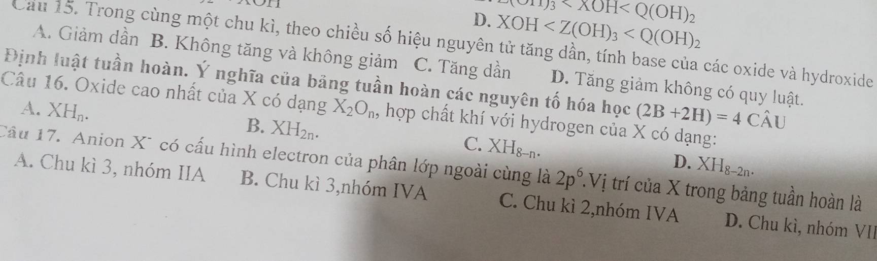 ron
(OH)_3
D. XOH
Cầu 15. Trong cùng một chu kì, theo chiều số hiệu nguyên tử tăng dần, tính base của các oxide và hydroxide
A. Giảm dần B. Không tăng và không giảm C. Tăng dần D. Tăng giảm không có quy luật.
Định luật tuần hoàn. Ý nghĩa của bảng tuần hoàn các nguyên tố hóa học (2B+2H)=4Chat AU
A. XH_n. 
Câu 16. Oxide cao nhất của X có dạng X_2O_n, hợp chất khí với hydrogen của X có dạng:
B. XH_2n.
C. XH_8-n.
D. XH_8-2n. 
Câu 17. Anion X* có cấu hình electron của phân lớp ngoài cùng là 2p^6. Vị trí của X trong bảng tuần hoàn là
A. Chu kì 3, nhóm IIA B. Chu kì 3,nhóm IVA C. Chu kì 2,nhóm IVA D. Chu kì, nhóm VII