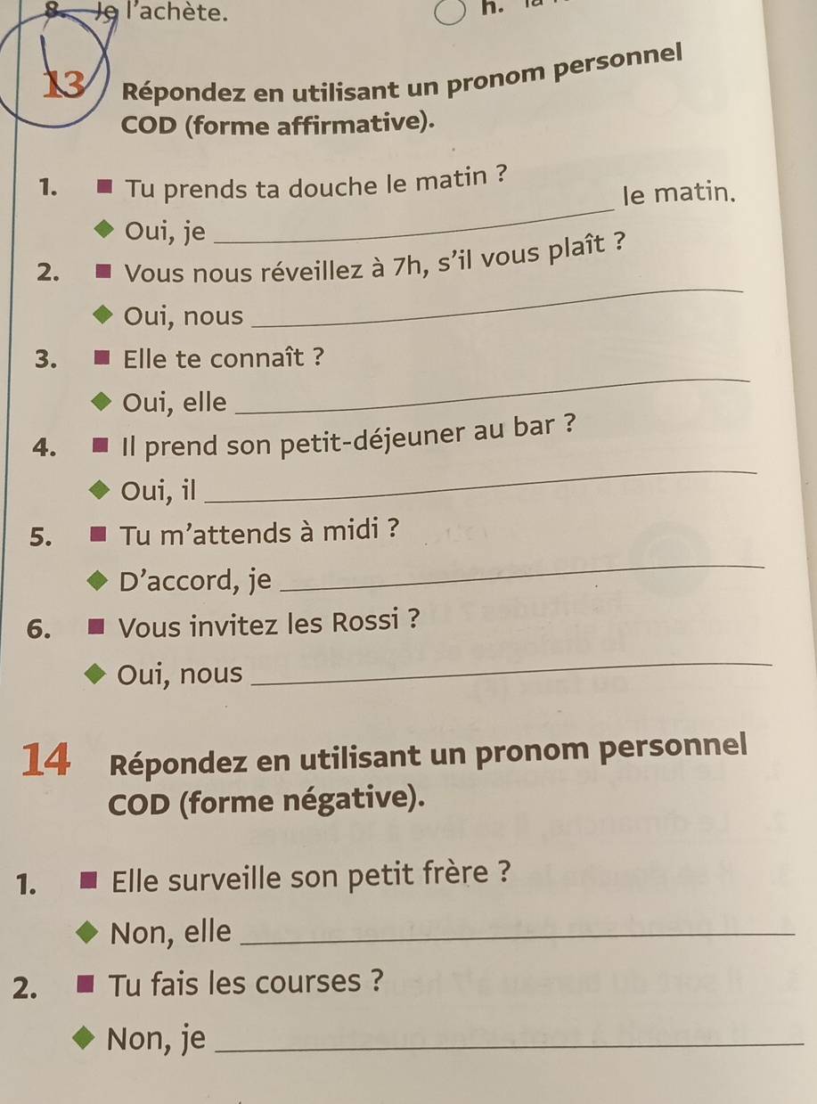 Je l'achète.
n. 
13 Répondez en utilisant un pronom personnel
COD (forme affirmative).
_
1. Tu prends ta douche le matin ?
le matin.
Oui, je
2. Vous nous réveillez à 7h, s'il vous plaît ?
Oui, nous
_
3. Elle te connaît ?
Oui, elle
_
4. Il prend son petit-déjeuner au bar ?
Oui, il
_
5. Tu m'attends à midi ?
D’accord, je
_
6. Vous invitez les Rossi ?
Oui, nous
_
14 Répondez en utilisant un pronom personnel
COD (forme négative).
1. Elle surveille son petit frère ?
Non, elle_
2. Tu fais les courses ?
Non, je_