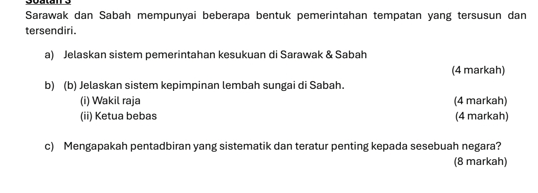 Sarawak dan Sabah mempunyai beberapa bentuk pemerintahan tempatan yang tersusun dan 
tersendiri. 
a) Jelaskan sistem pemerintahan kesukuan di Sarawak & Sabah 
(4 markah) 
b) (b) Jelaskan sistem kepimpinan lembah sungai di Sabah. 
(i) Wakil raja (4 markah) 
(ii) Ketua bebas (4 markah) 
c) Mengapakah pentadbiran yang sistematik dan teratur penting kepada sesebuah negara? 
(8 markah)