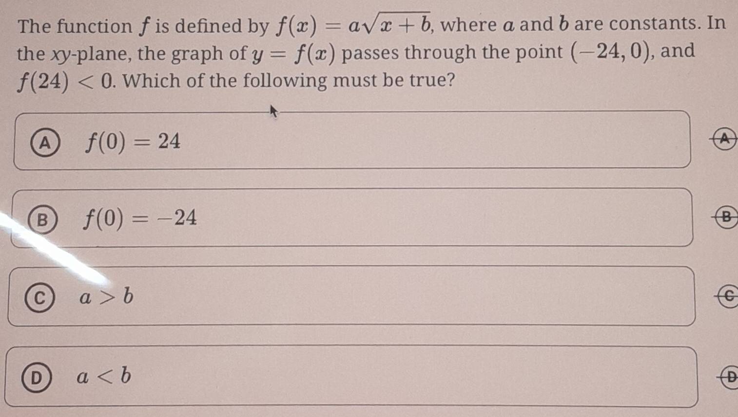 The function f is defined by f(x)=asqrt(x+b) , where a and b are constants. In
the xy -plane, the graph of y=f(x) passes through the point (-24,0) , and
f(24)<0</tex> . Which of the following must be true?
A f(0)=24
A
B f(0)=-24
B
C a>b
C
D a
D