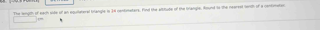 [-70.5 Pomts] 
The length of each side of an equilateral triangle is 24 centimeters. Find the altitude of the triangle. Round to the nearest tenth of a centimeter.
cm