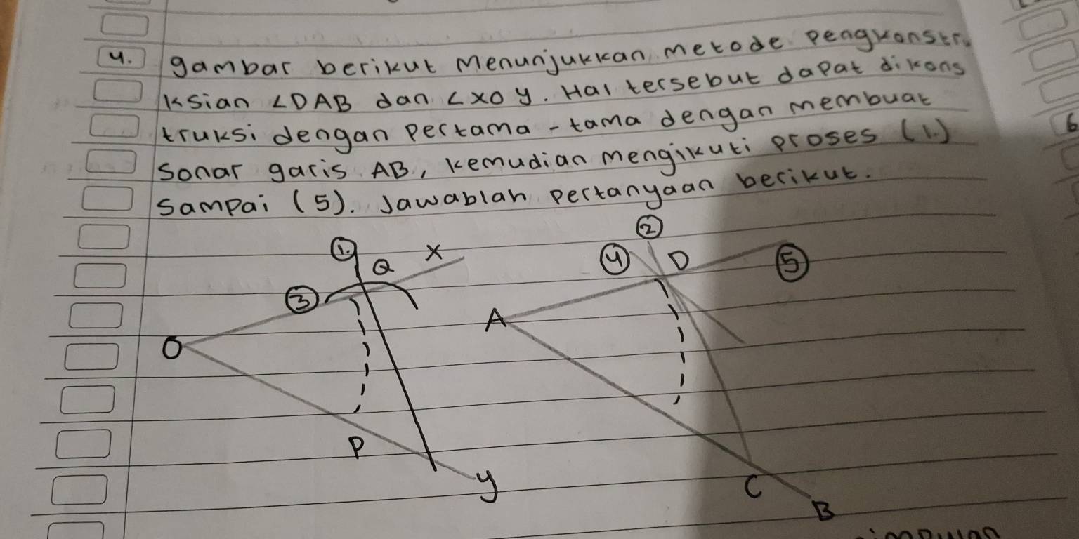 gambar berikut menunjukkan metode peaguonstr 
Ksian ∠ DAB dan Lx0y. Hal tersebut dapat dikong 
truksi dengan pertama-tama dengan membuar 
Sonar garis AB, kemudian mengikuti proses (1) 
6 
sampai (5). Jawablar pertanyaan becikut. 
② 
× 
⑨ 
⑤ 
A 
O 
P 
y 
C 
B 
n0