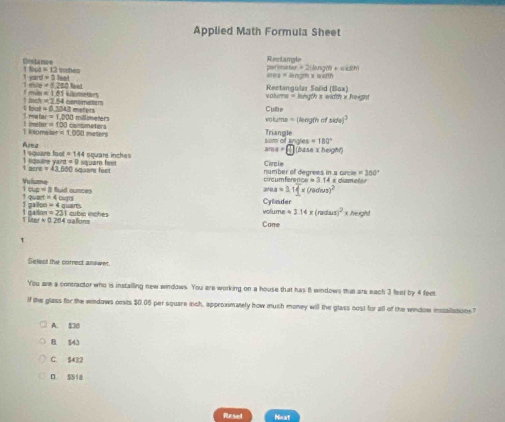 Applied Math Formula Sheet
Drsa nãe Rectangle
perimater = 2(langth + width)
1 fu1 =12m thes ares = leng x width
1 yard =3leet
miile =6,280 ot Rectangular Soiid (Box)
=1.81 kilometers volume = length π width x height
lnch =2.54 contnaters
feat =0,3343 meters Cube
S matar =1.000 millmeters voluma = (length of side)^2 
t iméter =100 cantimeters
oms her=1.000 meters Triangle
Area
sum of angies =180°
area=[ 1/3 ](bd]henexheyhf)
I square foot =144 square inches
1 square yard =9 square feet Circle
1. acre =43.660 square feet number of degrees in a circle =380°
Volume circ umference 314 x diameter
a=b Nuid ounces
area=3.14* (redus)^2
1 quart =4 alpha ||overline  Cylinder
1 galion =4 guans volume approx 3.14* (radus)^2* herght
L asilan =231 cubic ínches
1 lte approx 0.284 gallons Cane
1
Select the correct answer.
You are a contractor who is installing new windows. You are working on a house that has 8 windows that are each 3 feet by 4 feet
If the glass for the windows costs $0.05 per square inch, approximately how much money will the glass cost for all of the window installations?
A. $30
B. 143
C. $432
D. 5518
Reset Noxt