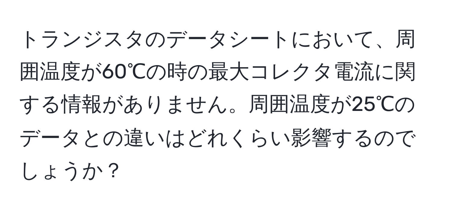 トランジスタのデータシートにおいて、周囲温度が60℃の時の最大コレクタ電流に関する情報がありません。周囲温度が25℃のデータとの違いはどれくらい影響するのでしょうか？