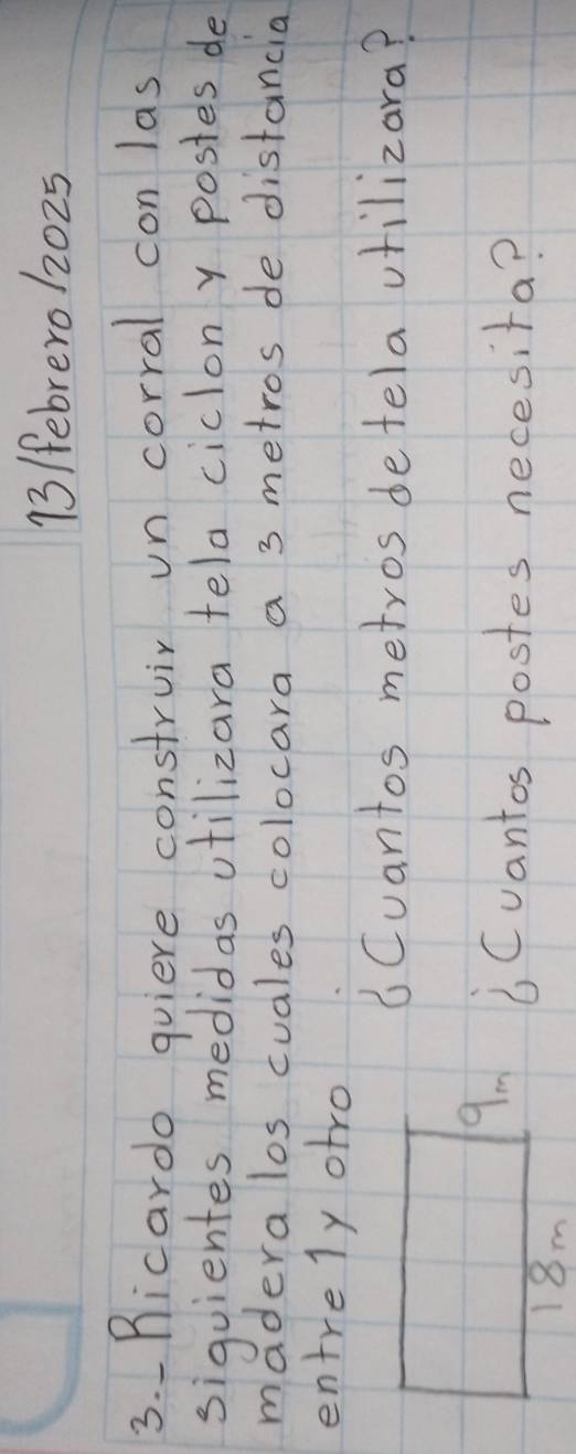 13 /ebrero 12025
3. Ricardo quiere construir un corral con las 
sigquientes medidas utilizara tela ciclon y postes de 
madera los cuales colocara a 3 metros de distancia 
entrely otro 
6Cuantos metros detela vtilizara? 
6 Cvantos postes necesita?