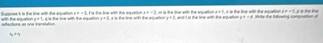 Suppose k is the line with the equation x=-3 , I is the line with the equation x=-2 t, m is the line with the equation x=1 i, n is the line with the equation x=-4, 9 s îe ie 
with the equation y=1 , q is the line with the equation y=2 i, s is the line with the equation y=2 L, and t is the line with the equation y=-4 Wite the fallowing compustion o 
reflections as one translation.
f_kof_t