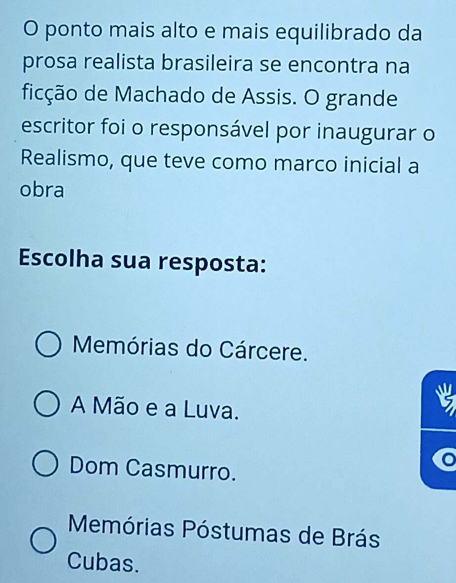 ponto mais alto e mais equilibrado da
prosa realista brasileira se encontra na
ficção de Machado de Assis. O grande
escritor foi o responsável por inaugurar o
Realismo, que teve como marco inicial a
obra
Escolha sua resposta:
Memórias do Cárcere.
A Mão e a Luva.
Dom Casmurro.
Memórias Póstumas de Brás
Cubas.