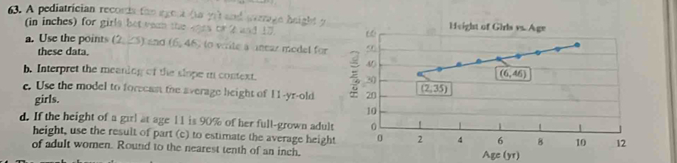 A pediatrician reconta foo agora (ta yrt and perage height y 
(in inches) for girls bet vean the eprs or 2 and 17. 6 Height of Girls vs. Age 
a. Use the points (2, 25) and (6, 46) to wite a anear model for < 
these data.
40
b. Interpret the meaning of the slope in context. 30
(6,46)
c. Use the model to foreeant the average height of 11 -yr-old 20 (2;35)
girls.
10
d. If the height of a girl at age 11 is 90% of her full-grown adult 0 
height, use the result of part (c) to estimate the average height 0 2 4 6 B 10 12
of adult women. Round to the nearest tenth of an inch. Age (yr)