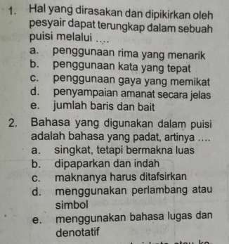 Hal yang dirasakan dan dipikirkan oleh
pesyair dapat terungkap dalam sebuah
puisi melalui ....
a. penggunaan rima yang menarik
b. penggunaan kata yang tepat
c. penggunaan gaya yang memikat
d. penyampaian amanat secara jelas
e. jumlah baris dan bait
2. Bahasa yang digunakan dalam puisi
adalah bahasa yang padat, artinya ....
a. singkat, tetapi bermakna luas
b. dipaparkan dan indah
c. maknanya harus ditafsirkan
d. menggunakan perlambang atau
simbol
e. menggunakan bahasa lugas dan
denotatif