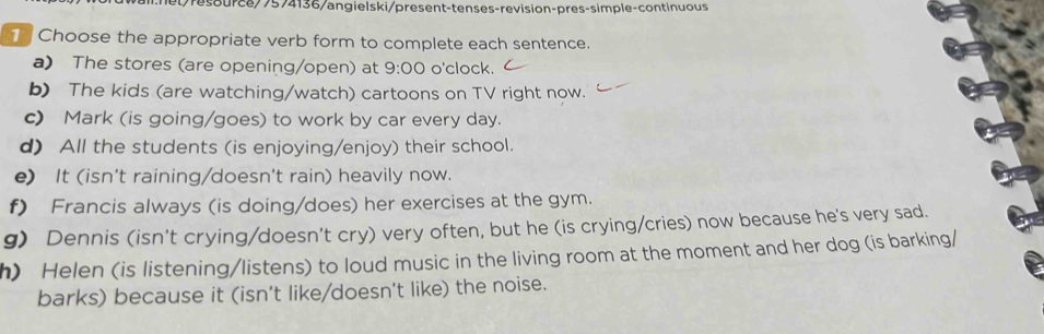 tresource/7574136/angielski/present-tenses-revision-pres-simple-continuous
Choose the appropriate verb form to complete each sentence.
a) The stores (are opening/open) at 9:00 o'clock.
b) The kids (are watching/watch) cartoons on TV right now.
c) Mark (is going/goes) to work by car every day.
d) All the students (is enjoying/enjoy) their school.
e) It (isn't raining/doesn't rain) heavily now.
f) Francis always (is doing/does) her exercises at the gym.
g) Dennis (isn't crying/doesn't cry) very often, but he (is crying/cries) now because he's very sad.
h) Helen (is listening/listens) to loud music in the living room at the moment and her dog (is barking/
barks) because it (isn't like/doesn't like) the noise.